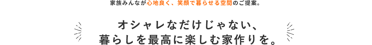 家族みんなが心地良く、笑顔で暮らせる空間のご提案。オシャレなだけじゃない、暮らしを最高に楽しむ家づくりを。