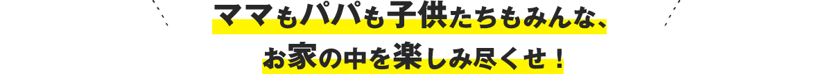 ママもパパも子供たちもみんな、お家の中を楽しみ尽くせ！