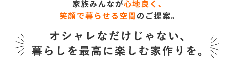 家族みんなが心地良く、笑顔で暮らせる空間のご提案。オシャレなだけじゃない、暮らしを最高に楽しむ家づくりを。