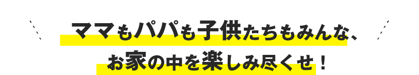 ママもパパも子供たちもみんな、お家の中を楽しみ尽くせ！