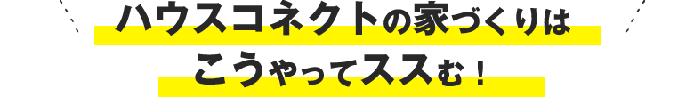 ハウスコネクトの家づくりはこうやってススむ！