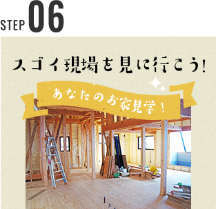 STEP 05 スゴイ現場を見に行こう！ あなたのお家見学！