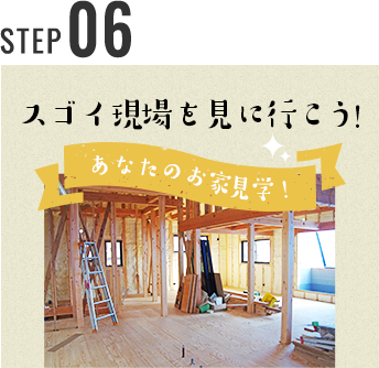 STEP 05 スゴイ現場を見に行こう！ あなたのお家見学！