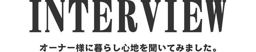 INTERVIEW オーナー様に暮らし心地を聞いてみました。