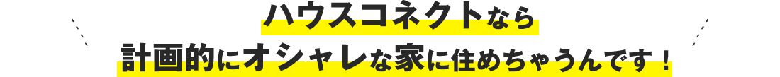 ハウスコネクトなら計画的にオシャレな家に住めちゃうんです！