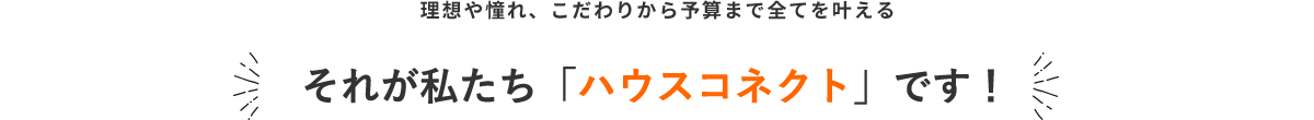 理想や憧れ、こだわりから予算まで全てを叶える それが私たち「ハウスコネクト」です！