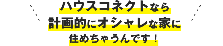 ハウスコネクトなら計画的にオシャレな家に住めちゃうんです！