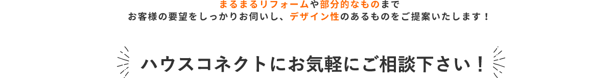 まるまるリフォームや部分的なものまで、お客様の要望をしっかりお伺いし、デザイン性のあるものをご提案いたします！ ハウスコネクトにお気軽にご相談下さい！