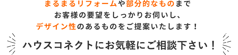 まるまるリフォームや部分的なものまで、お客様の要望をしっかりお伺いし、デザイン性のあるものをご提案いたします！ ハウスコネクトにお気軽にご相談下さい！