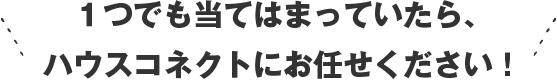 １つでも当てはまっていたら、ハウスコネクトにお任せください！