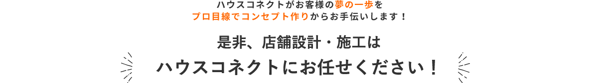 ハウスコネクトがお客様の夢の一歩を プロ目線でコンセプト作りからお手伝いします！ 是非、店舗設計・施工はハウスコネクトにお任せください！