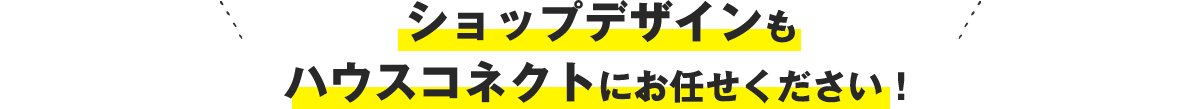 ショップデザインもハウスコネクトにお任せください！