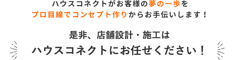 ハウスコネクトがお客様の夢の一歩を プロ目線でコンセプト作りからお手伝いします！ 是非、店舗設計・施工はハウスコネクトにお任せください！