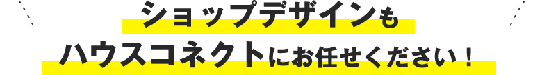 ショップデザインもハウスコネクトにお任せください！